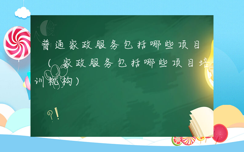 普通家政服务包括哪些项目 (家政服务包括哪些项目培训机构)